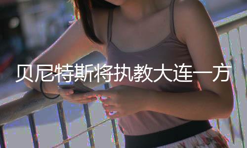 新帅的贝尼职位就备受关注