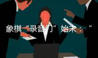 象棋“录音门”始末
：“很多棋看着很精彩
，全是摆好的剧本”