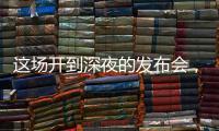 这场开到深夜的发布会
，信息量不小！