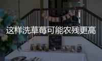 这样洗草莓可能农残更高�！很多人都做错了……