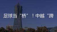 足球当“桥”

！中越“跨超”火爆开赛
