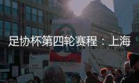 足协杯第四轮赛程：上海海港客战天津津门虎