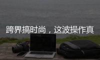 跨界搞时尚，这波操作真走心