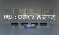跟队�：贝蒂斯准备买下阿斯拉尼的部分所有权，最多报价800万欧