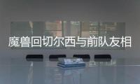 魔兽回切尔西与前队友相聚 尤文欲趁火打劫魔兽？