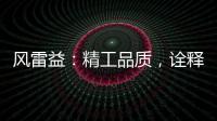 风雷益�：精工品质，诠释完美极致的“红木精神”
