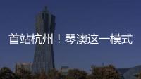 首站杭州！琴澳这一模式
，备受关注→