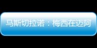 马斯切拉诺：梅西在迈阿密很开心	�，他在这里安静生活并享受足球