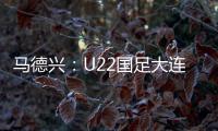 马德兴
：U22国足大连备战又遇难题 安东尼奥发愁人员不齐