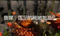 鲁媒：国足的稚嫩与混乱体现得淋漓尽致
�，久帅用人有保守成分