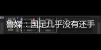 鲁媒
	：国足几乎没有还手之力，需尽快敲定正印主帅推动战术重建