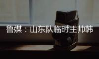 鲁媒：山东队临时主帅韩鹏“两头挑”	�，同时负责一队与B队