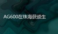 AG600在珠海获颁生产许可证，正式迈入批量生产阶段