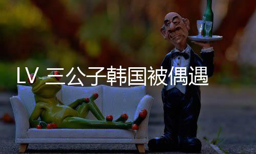 真人LV三公子都会跟到哪