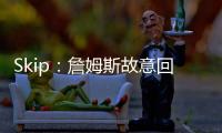 Skip：詹姆斯故意回克城训练来引导舆论 他该凭这个剧本拿奥斯卡
