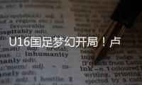 U16国足梦幻开局！卢琦政6分钟闪击，万项助攻	�，3场4人破门