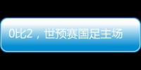 0比2，世预赛国足主场不敌澳大利亚