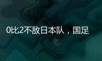 0比2不敌日本队，国足东亚杯遭遇两连败