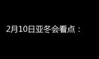 2月10日亚冬会看点：多名冬奥会冠军将出战