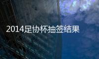 2014足协杯抽签结果看点	：死亡半区 半决赛强强厮杀