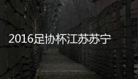 2016足协杯江苏苏宁VS河南建业战报