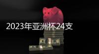 2023年亚洲杯24支参赛队确定：中国在列