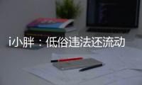 i小胖	�：低俗违法还流动传播 这等乱象该管了！